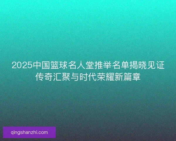 2025中国篮球名人堂推举名单揭晓见证传奇汇聚与时代荣耀新篇章