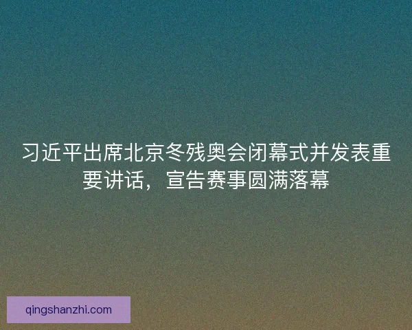 习近平出席北京冬残奥会闭幕式并发表重要讲话，宣告赛事圆满落幕