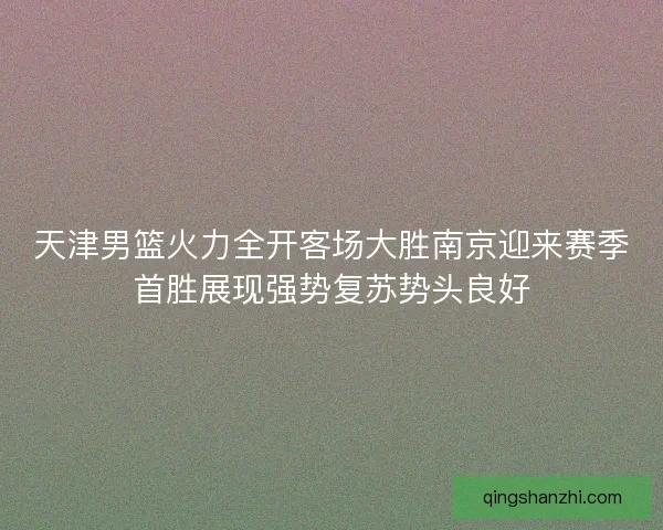 天津男篮火力全开客场大胜南京迎来赛季首胜展现强势复苏势头良好
