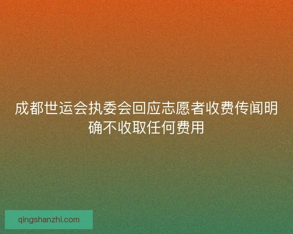 成都世运会执委会回应志愿者收费传闻明确不收取任何费用