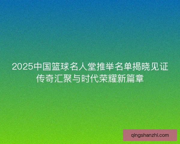 2025中国篮球名人堂推举名单揭晓见证传奇汇聚与时代荣耀新篇章