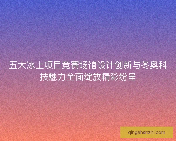 五大冰上项目竞赛场馆设计创新与冬奥科技魅力全面绽放精彩纷呈