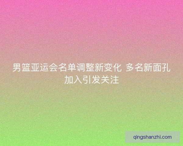 男篮亚运会名单调整新变化 多名新面孔加入引发关注