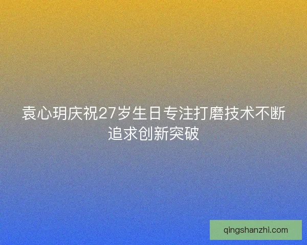 袁心玥庆祝27岁生日专注打磨技术不断追求创新突破