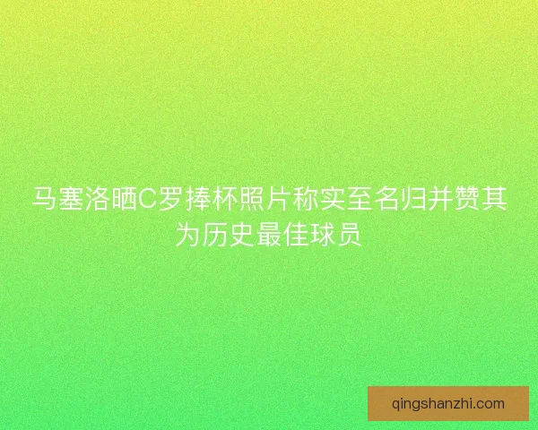 马塞洛晒C罗捧杯照片称实至名归并赞其为历史最佳球员