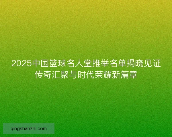 2025中国篮球名人堂推举名单揭晓见证传奇汇聚与时代荣耀新篇章