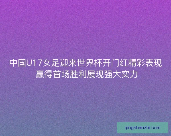 中国U17女足迎来世界杯开门红精彩表现 赢得首场胜利展现强大实力