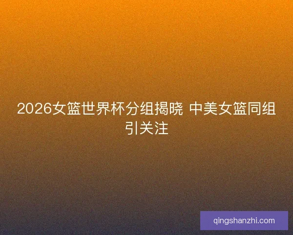2026女篮世界杯分组揭晓 中美女篮同组引关注