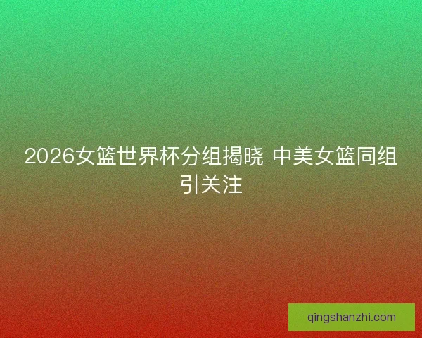 2026女篮世界杯分组揭晓 中美女篮同组引关注